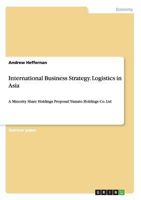 International Business Strategy. Logistics in Asia: A Minority Share Holdings Proposal: Yamato Holdings Co. Ltd by Andrew Heffernan