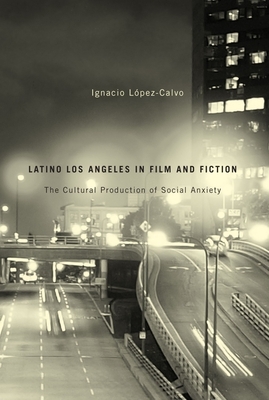 Latino Los Angeles in Film and Fiction: The Cultural Production of Social Anxiety by Ignacio Lopez-Calvo