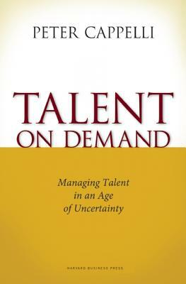 Talent on Demand: Managing Talent in an Age of Uncertainty by Peter Cappelli