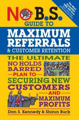No B.S. Guide to Maximum Referrals and Customer Retention: The Ultimate No Holds Barred Plan to Securing New Customers and Maximum Profits by Dan S. Kennedy, Shaun Buck