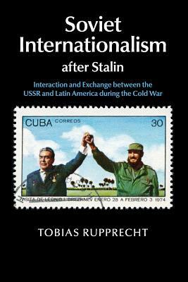 Soviet Internationalism After Stalin: Interaction and Exchange Between the USSR and Latin America During the Cold War by Tobias Rupprecht