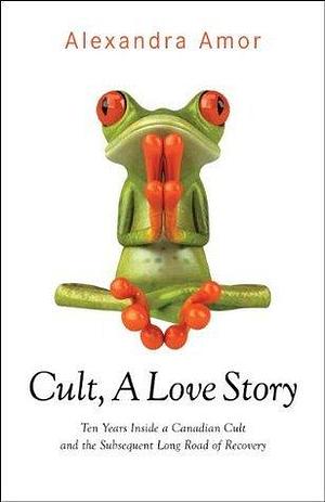 Cult A Love Story: Ten Years Inside a Canadian Cult and the Subsequent Long Road of Recovery by Alexandra Amor, Alexandra Amor
