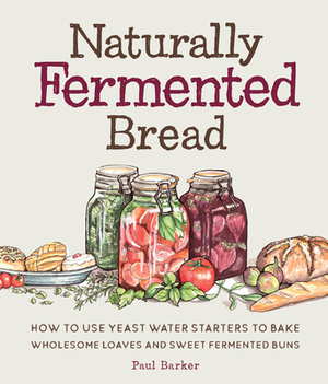 Naturally Fermented Bread: How to Use Yeast Water Starters to Bake Wholesome Loaves and Sweet Fermented Buns by Paul Barker