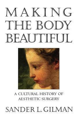 Making the Body Beautiful: A Cultural History of Aesthetic Surgery by Sander L. Gilman