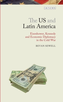 The Us and Latin America: Eisenhower, Kennedy and Economic Diplomacy in the Cold War by Bevan Sewell