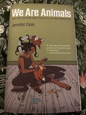 We Are Animals: On the Nature and Politics of Motherhood by Jennifer Case