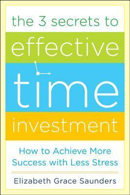 The 3 Secrets to Effective Time Investment: Achieve More Success with Less Stress: Foreword by Cal Newport, Author of So Good They Can't Ignore You by Elizabeth Grace Saunders