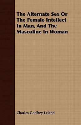 The Alternate Sex or the Female Intellect in Man, and the Masculine in Woman by Charles Godfrey Leland