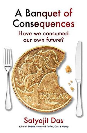 A Banquet of Consequences: Have we consumed our own future? by Satyajit Das, Satyajit Das