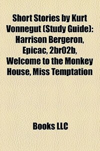 Short Stories by Kurt Vonnegut (Study Guide): Harrison Bergeron / EPICAC / 2BR02B / Welcome to the Monkey House / Miss Temptation / Report on the Barnhouse Effect by Kurt Vonnegut, Books LLC