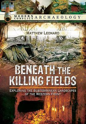 Beneath the Killing Fields: Exploring the Subterranean Landscapes of the Western Front by Matthew Leonard