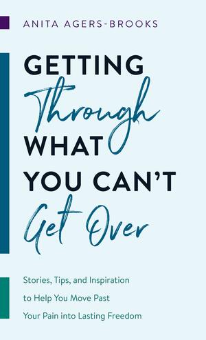 Getting through What You Can't Get Over: Stories, Tips, and Inspiration to Help You Move PastYour Pain into Lasting Freedom by Anita Agers-Brooks, Anita Agers-Brooks