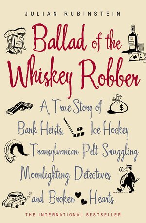 Ballad of the Whiskey Robber: A True Story of Bank Heists, Ice Hockey, Transylvanian Pelt Smuggling, Moonlighting Detectives and Broken Hearts by Julian Rubinstein