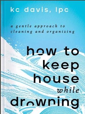 How to Keep House While Drowning: A Gentle Approach to Cleaning and Organizing by KC Davis