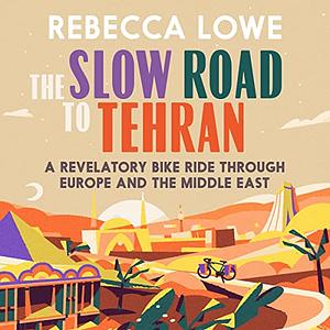 The Slow Road to Tehran: A Revelatory Bike Ride through Europe and the Middle East by Rebecca Lowe