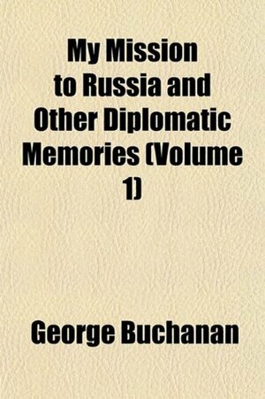 My Mission to Russia and Other Diplomatic Memories, Volume 1 by George W. Buchanan