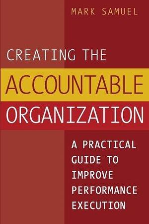 Creating the Accountable Organization: A Practical Guide to Improve Performance Execution by Mark Samuel
