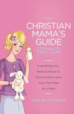 The Christian Mama's Guide to Baby's First Year: Everything You Need to Know to Survive (and Love) Your First Year as a Mom by Erin MacPherson