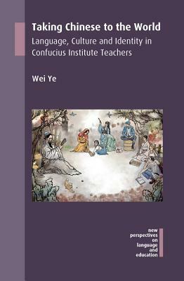 Taking Chinese to the World: Language, Culture and Identity in Confucius Institute Teachers by Wei Ye