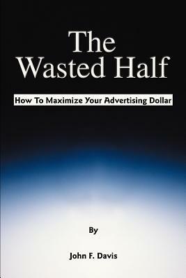 The Wasted Half: How to Maximize Your Advertising Dollar by John F. Davis