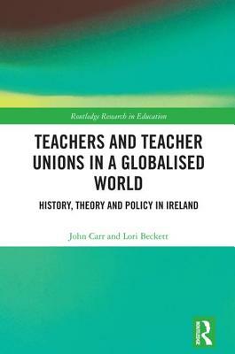 Teachers and Teacher Unions in a Globalised World: History, Theory and Policy in Ireland by John Carr, Lori Beckett