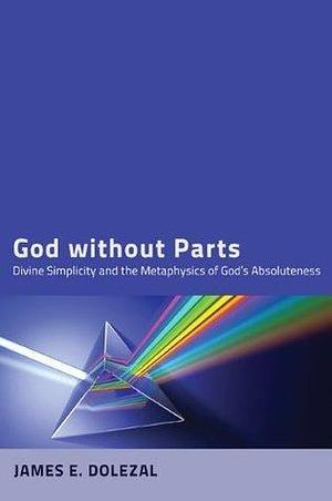 God without Parts: Divine Simplicity and the Metaphysics of God's Absoluteness by Paul Helm, James E. Dolezal, James E. Dolezal