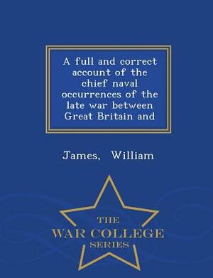 A Full and Correct Account of the Chief Naval Occurrences of the Late War Between Great Britain and - War College Series by James William