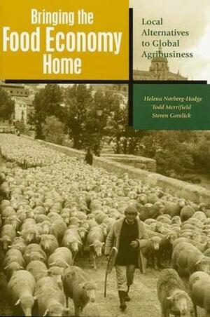 Bringing the Food Economy Home: Local Alternatives to Global Agribusiness by Todd Merrifield, Helena Norberg-Hodge, Steven Gorelick