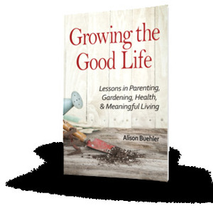 Growing the Good Life: Lessons in Parenting, Gardening, Health, and Meaningful Living by Alison E. Buehler