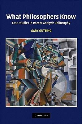 What Philosophers Know: Case Studies in Recent Analytic Philosophy by Gary Gutting