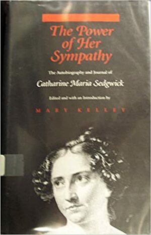 The Power Of Her Sympathy: The Autobiography and Journals of Catharine Maria Sedgwick by Mary Kelley