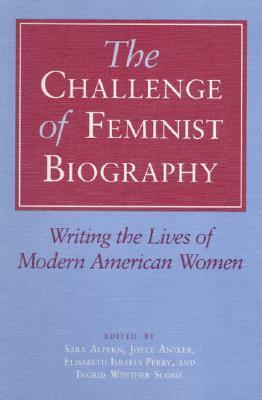 The Challenge of Feminist Biography: Writing the Lives of Modern American Women by Sara Alpern, Elisabeth Israels Perry, Joyce Antler