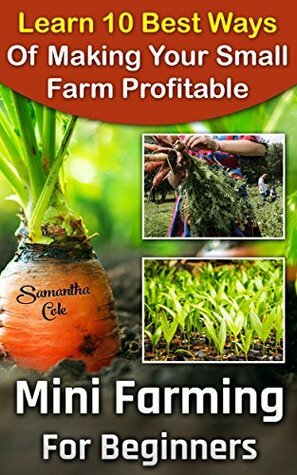 Mini Farming For Beginners: Learn 10 Best Ways Of Making Your Small Farm Profitable: (Mini Farming Self-Sufficiency On 1/ 4 acre) (Backyard Homesteading, ... farming, How to build a chicken coop,) by Samantha Cole