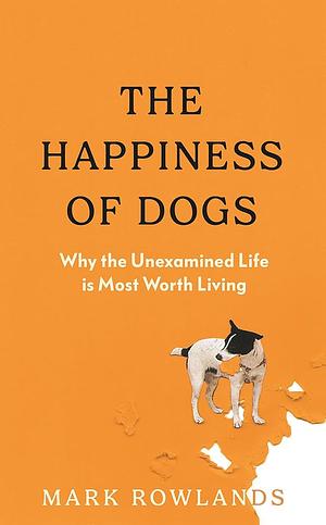 The Happiness of Dogs: Why the Unexamined Life Is Most Worth Living by Mark Rowlands