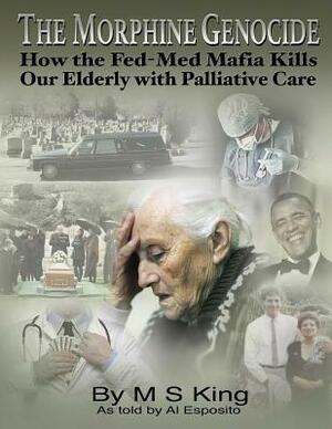 The Morphine Genocide: How the Fed-Med Mafia Kills Our Elderly with Palliative Care by Al Esposito, M. S. King