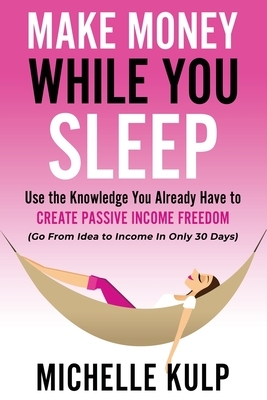 Make Money While You Sleep: Use the Knowledge You Already Have to Create Passive Income Freedom (Go From Idea to Income In Only 30 Days) by Michelle Kulp