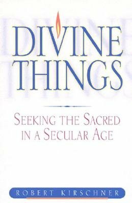 Divine Things: Seeking the Sacred in a Secular Age by Robert Kirschner