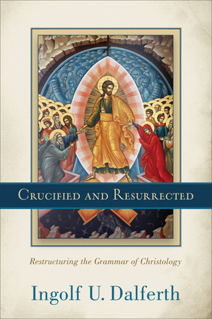 Crucified and Resurrected: Restructuring the Grammar of Christology by Ingolf U. Dalferth