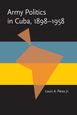 Army Politics in Cuba, 1898-1958 by Louis A. Perez