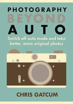 Photography Beyond Auto: Switch off auto mode and take better, more original photos by Chris Gatcum