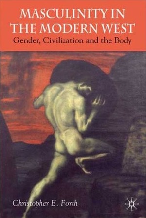 Civilization and its Malcontents: Masculinity and the Body in the Modern West by Christopher E. Forth