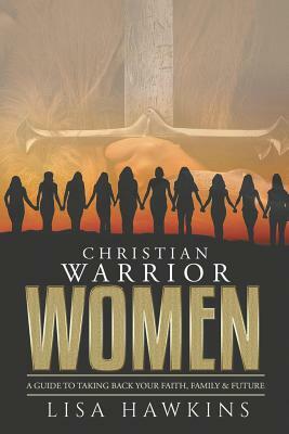 Christian Warrior Women: A Guide to Taking Back Your Faith, Family & Future by Lisa Hawkins