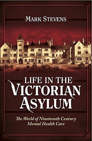 Life in the Victorian Asylum: The World of Nineteenth Century Mental Health Care by Mark Stevens