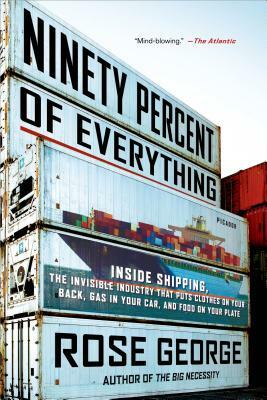 Ninety Percent of Everything: Inside Shipping, the Invisible Industry That Puts Clothes on Your Back, Gas in Your Car, and Food on Your Plate by Rose George