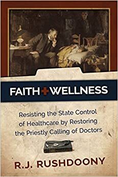 Faith + Wellness: Resisting the State Control of Healthcare by Restoring the Priestly Calling of Doctors by Rousas John Rushdoony