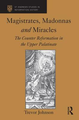 Magistrates, Madonnas and Miracles: The Counter Reformation in the Upper Palatinate by Trevor Johnson