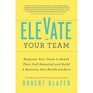 Elevate Your Team: Empower Your Team to Reach Their Full Potential and Build a Business That Builds Leaders by Robert Glazer, Robert Glazer