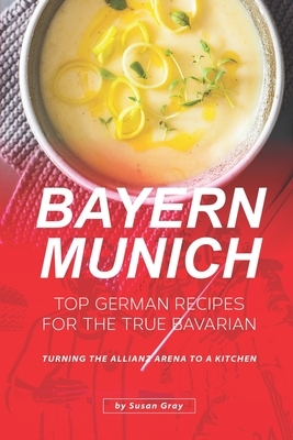 Bayern Munich: Top German Recipes for the True Bavarian - Turning the Allianz Arena to a Kitchen by Susan Gray