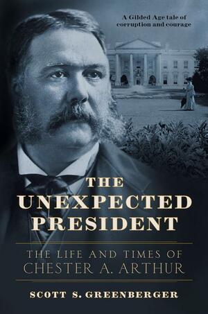 The Unexpected President: The Life and Times of Chester A. Arthur by Scott S. Greenberger