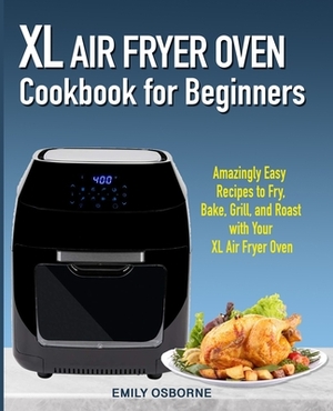 XL Air Fryer Oven Cookbook for Beginners: Amazingly Easy Recipes to Fry, Bake, Grill, and Roast with Your XL Air Fryer Oven by Emily Osborne
